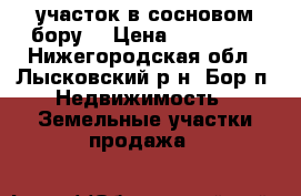 участок в сосновом бору  › Цена ­ 600 000 - Нижегородская обл., Лысковский р-н, Бор п. Недвижимость » Земельные участки продажа   